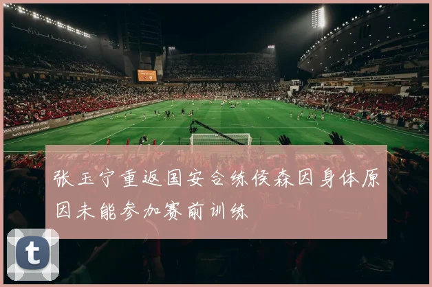 张玉宁重返国安合练侯森因身体原因未能参加赛前训练