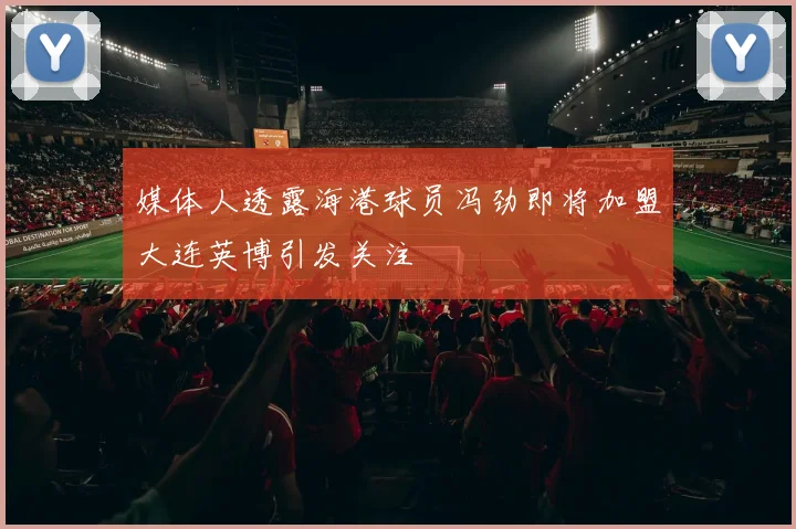 媒体人透露海港球员冯劲即将加盟大连英博引发关注