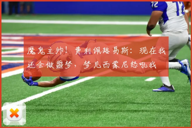 魔鬼主帅！费利佩路易斯：现在我还会做噩梦，梦见西蒙尼怒吼我