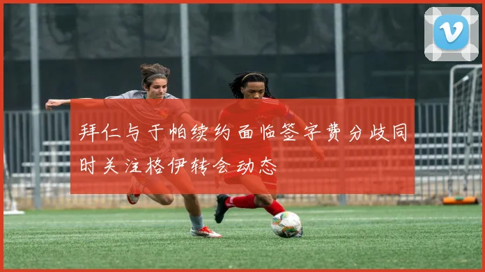 拜仁与于帕续约面临签字费分歧同时关注格伊转会动态