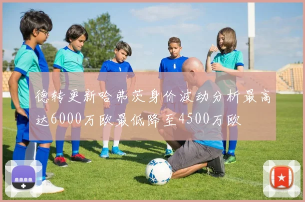 德转更新哈弗茨身价波动分析最高达6000万欧最低降至4500万欧