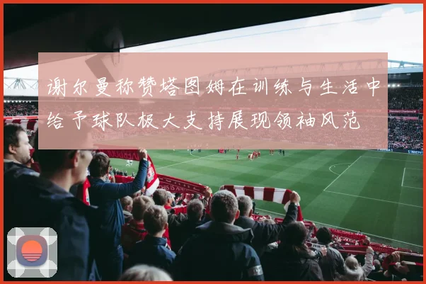 谢尔曼称赞塔图姆在训练与生活中给予球队极大支持展现领袖风范