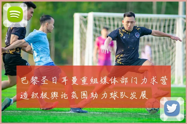 巴黎圣日耳曼重组媒体部门力求营造积极舆论氛围助力球队发展
