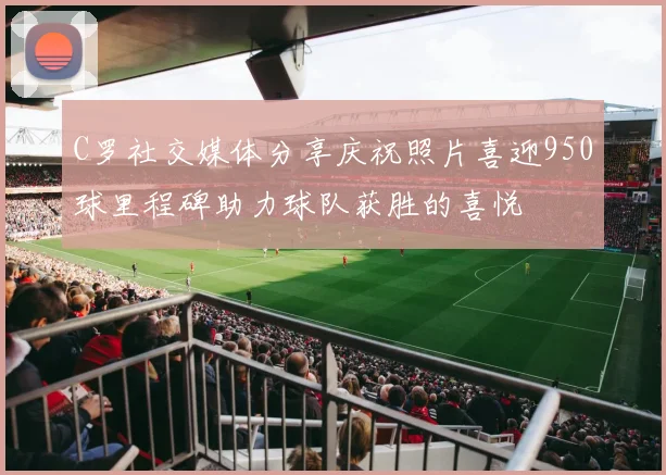 C罗社交媒体分享庆祝照片喜迎950球里程碑助力球队获胜的喜悦