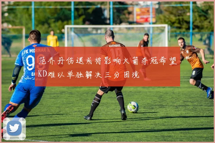 范乔丹伤退或将影响火箭夺冠希望KD难以单独解决三分困境