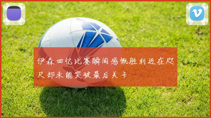 伊森回忆比赛瞬间感慨胜利近在咫尺却未能突破最后关卡