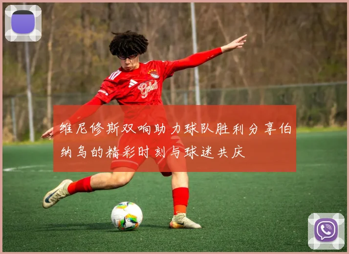 维尼修斯双响助力球队胜利分享伯纳乌的精彩时刻与球迷共庆