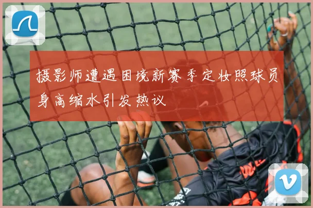 摄影师遭遇困境新赛季定妆照球员身高缩水引发热议