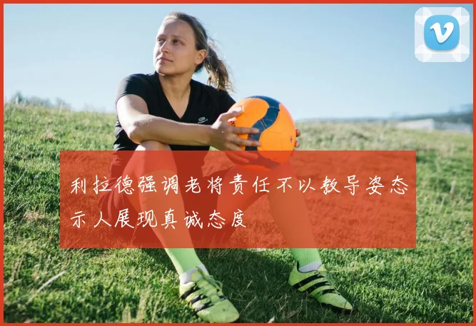 利拉德强调老将责任不以教导姿态示人展现真诚态度
