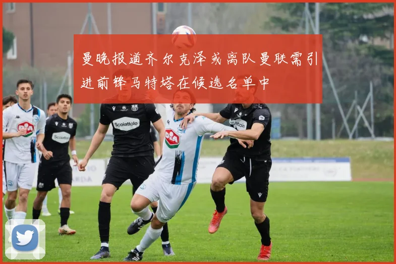 曼晚报道齐尔克泽或离队曼联需引进前锋马特塔在候选名单中