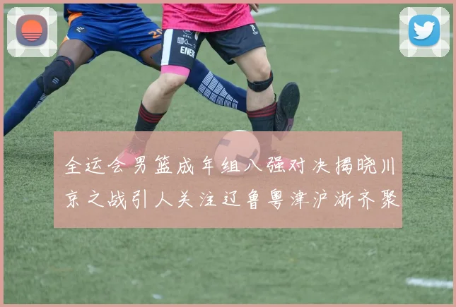全运会男篮成年组八强对决揭晓川京之战引人关注辽鲁粤津沪浙齐聚争冠之路
