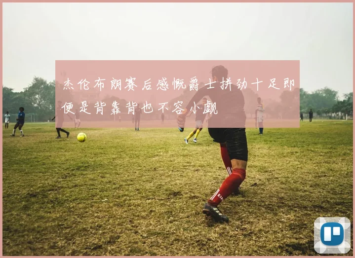 杰伦布朗赛后感慨爵士拼劲十足即便是背靠背也不容小觑