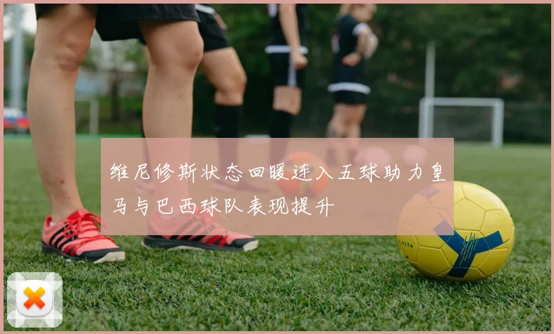 维尼修斯状态回暖连入五球助力皇马与巴西球队表现提升