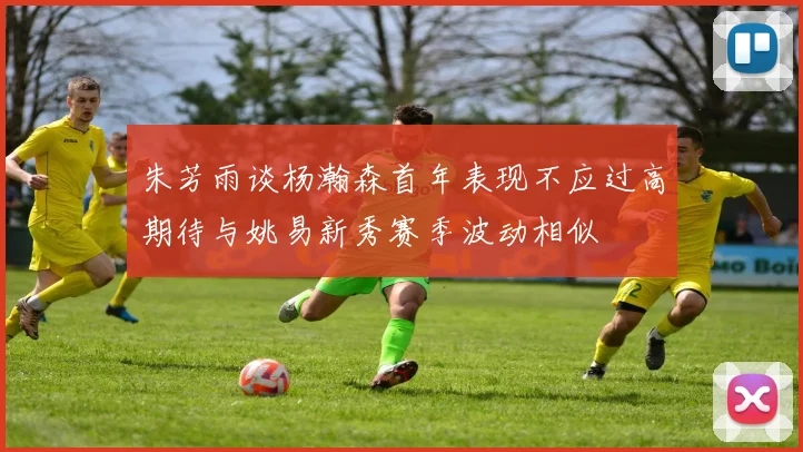 朱芳雨谈杨瀚森首年表现不应过高期待与姚易新秀赛季波动相似