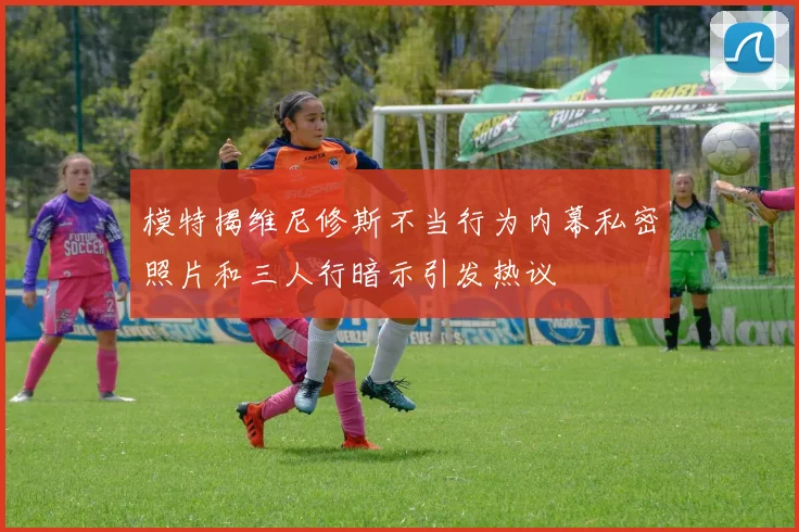 模特揭维尼修斯不当行为内幕私密照片和三人行暗示引发热议