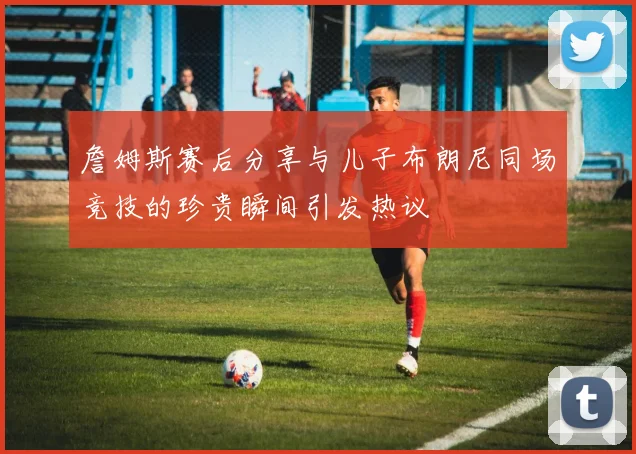 詹姆斯赛后分享与儿子布朗尼同场竞技的珍贵瞬间引发热议