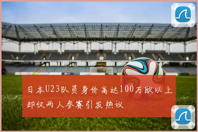 日本U23队员身价高达100万欧以上却仅两人参赛引发热议