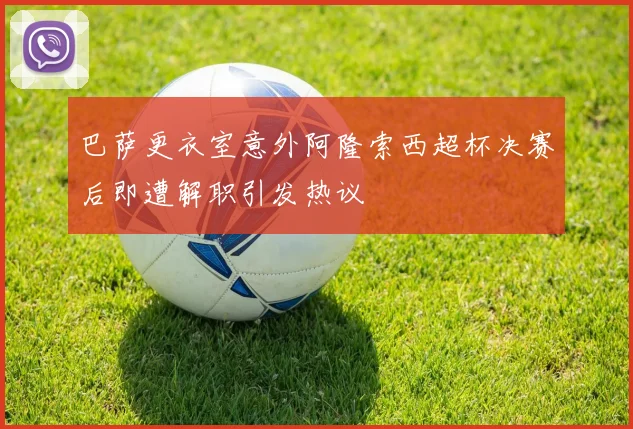 巴萨更衣室意外阿隆索西超杯决赛后即遭解职引发热议