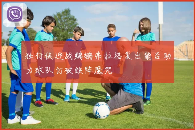 独行侠迎战鹈鹕弗拉格复出能否助力球队打破缺阵魔咒