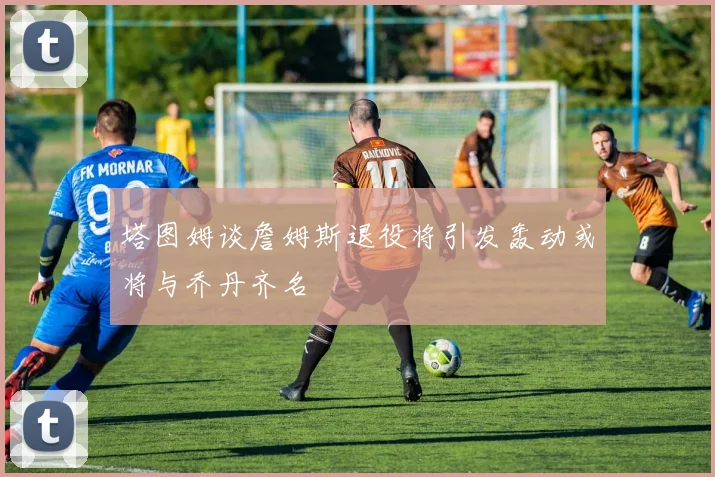 塔图姆谈詹姆斯退役将引发轰动或将与乔丹齐名