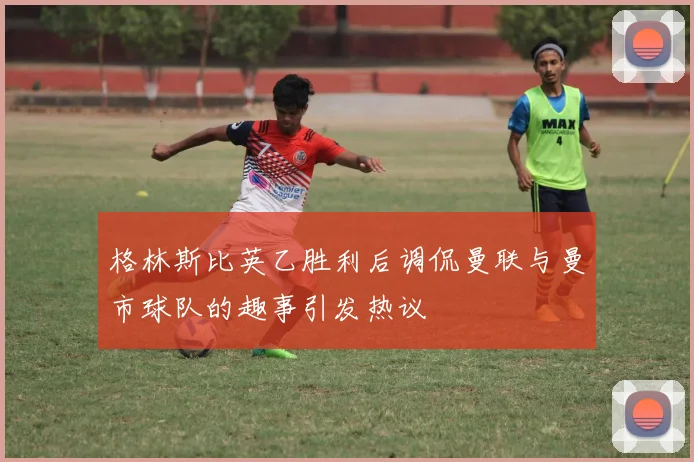 格林斯比英乙胜利后调侃曼联与曼市球队的趣事引发热议