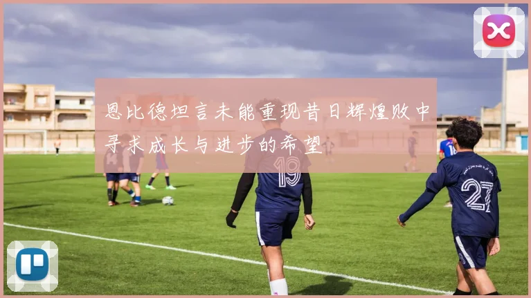 恩比德坦言未能重现昔日辉煌败中寻求成长与进步的希望