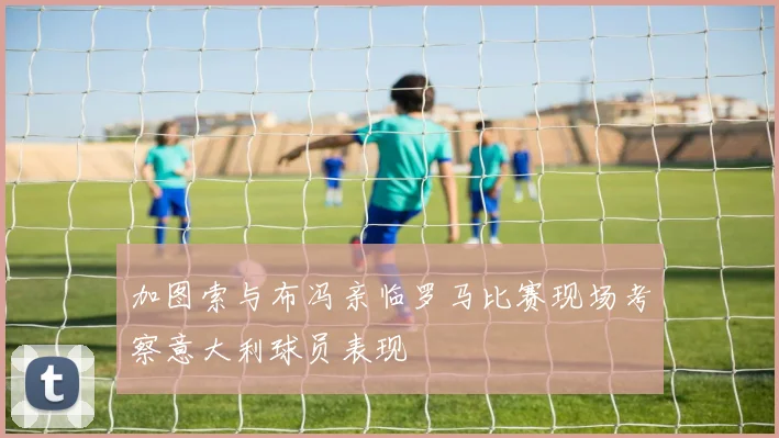 加图索与布冯亲临罗马比赛现场考察意大利球员表现